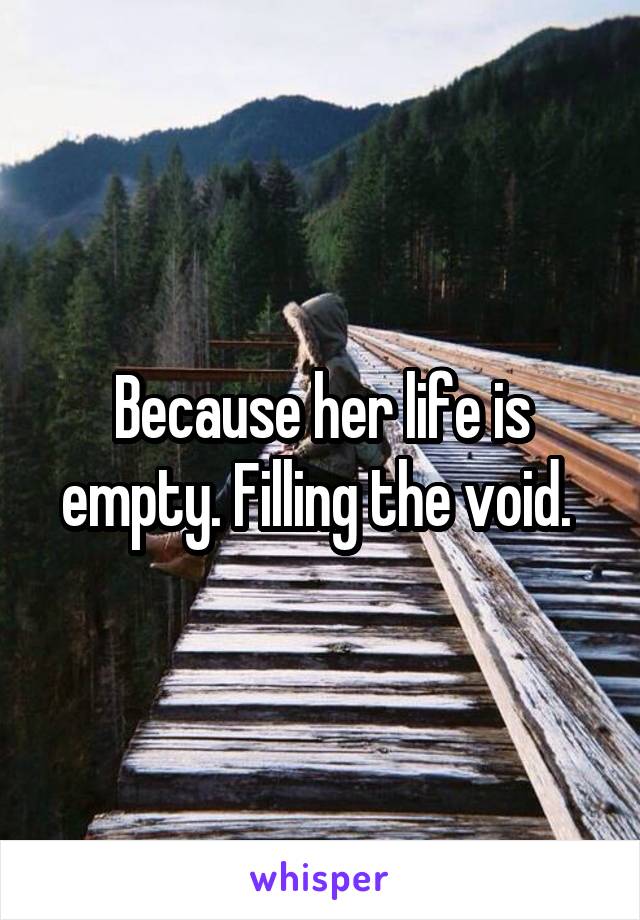 Because her life is empty. Filling the void. 