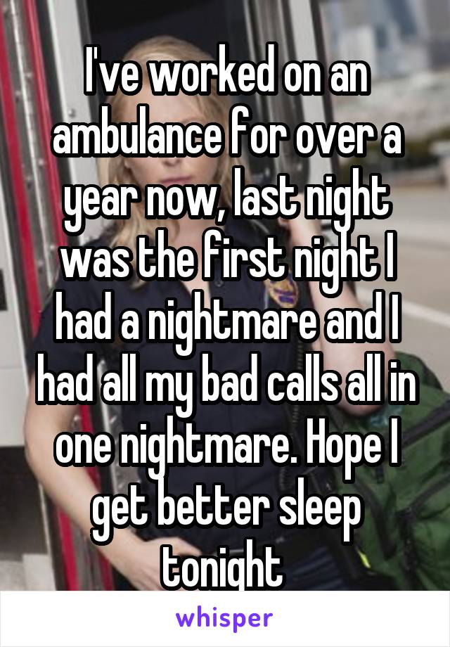 I've worked on an ambulance for over a year now, last night was the first night I had a nightmare and I had all my bad calls all in one nightmare. Hope I get better sleep tonight 