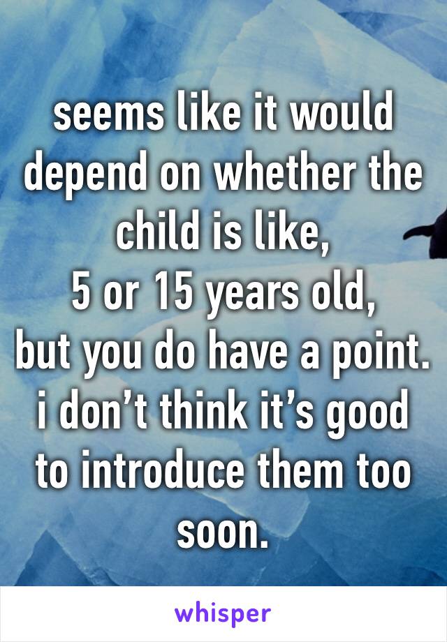 seems like it would depend on whether the child is like,
5 or 15 years old,
but you do have a point.
i don’t think it’s good to introduce them too soon.