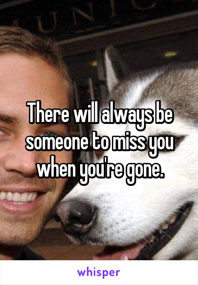 There will always be someone to miss you when you're gone.