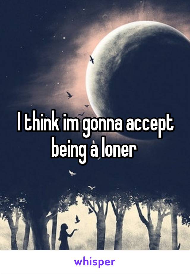 I think im gonna accept being a loner 