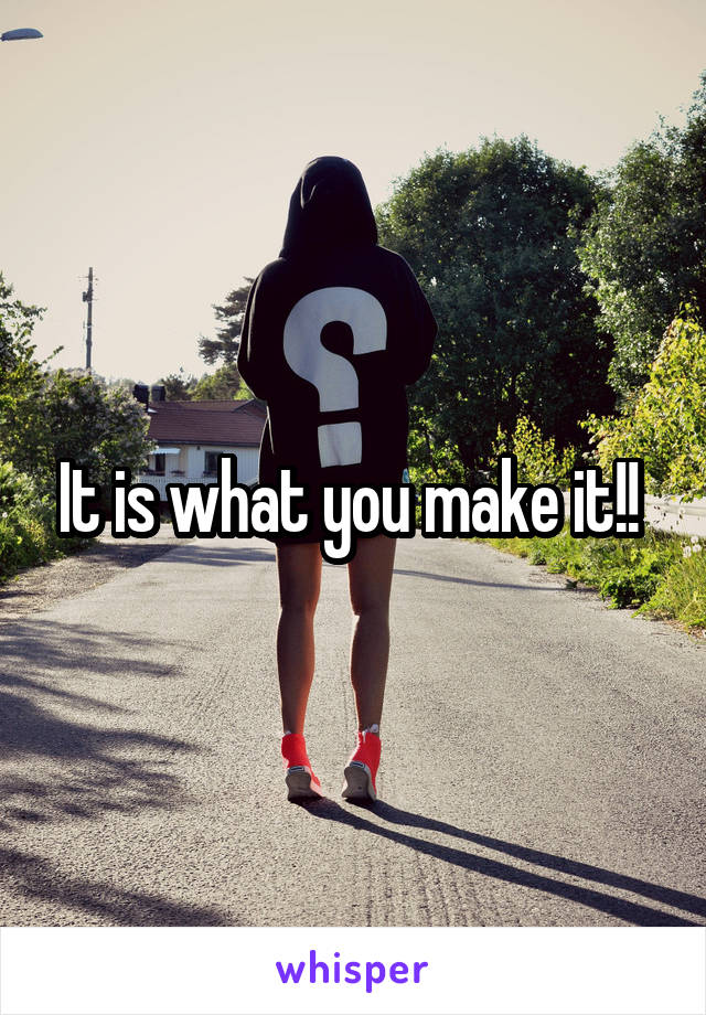 It is what you make it!! 