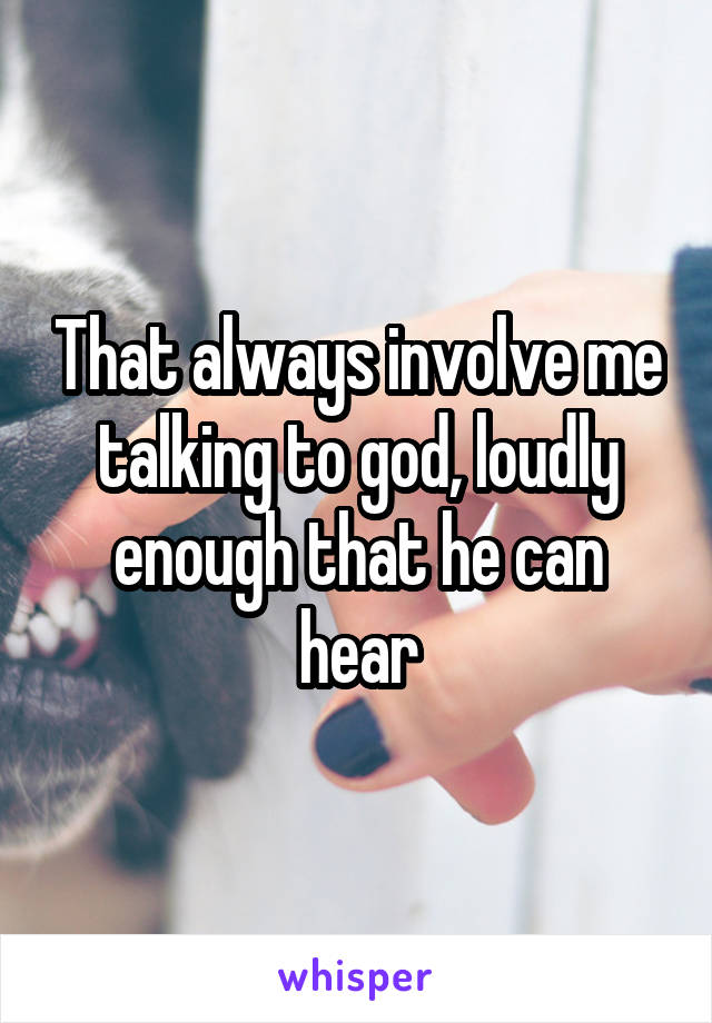 That always involve me talking to god, loudly enough that he can hear