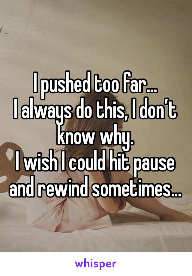 I pushed too far... 
I always do this, I don’t know why.
I wish I could hit pause and rewind sometimes...
