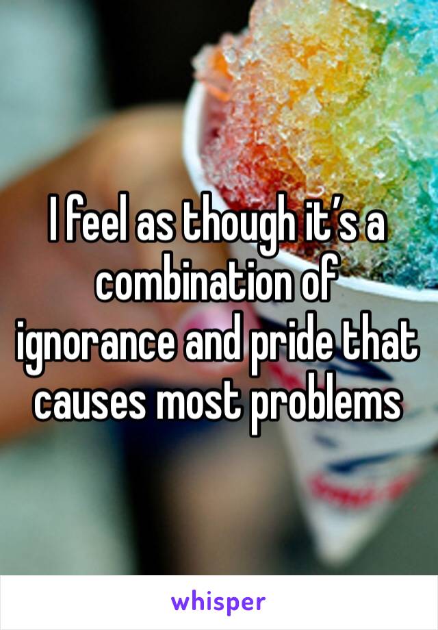 I feel as though it’s a combination of ignorance and pride that causes most problems 