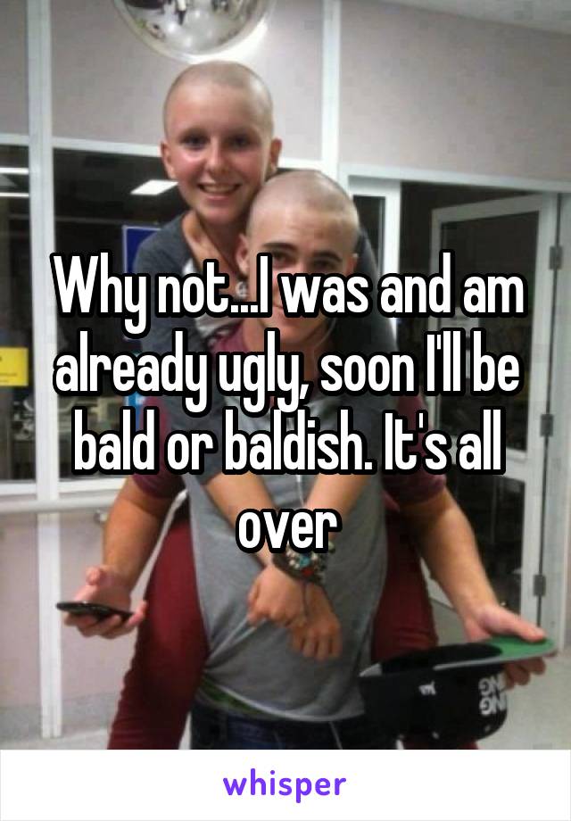 Why not...I was and am already ugly, soon I'll be bald or baldish. It's all over