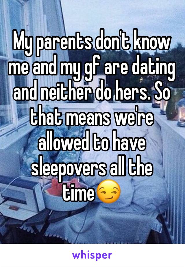 My parents don't know me and my gf are dating and neither do hers. So that means we're allowed to have sleepovers all the time😏