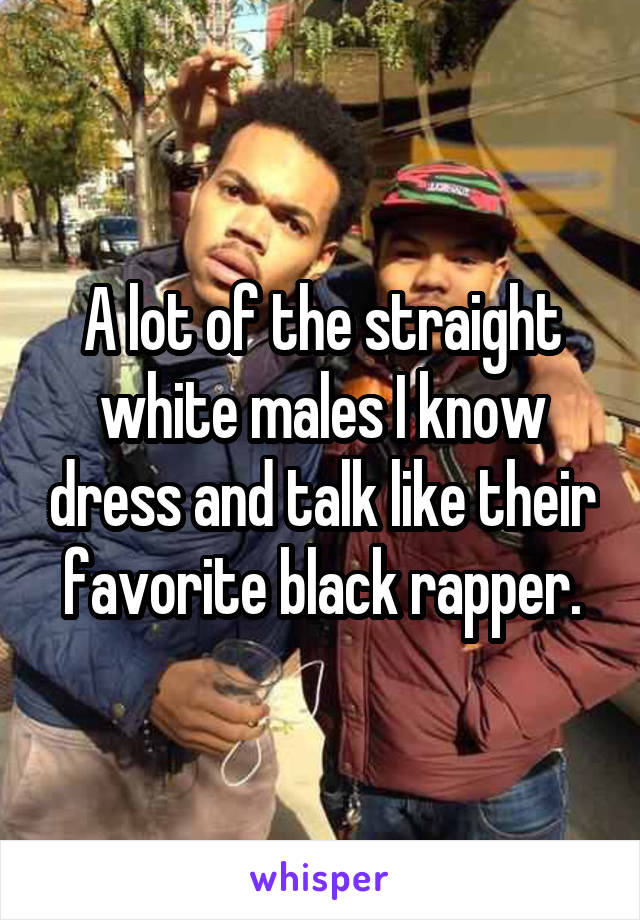 A lot of the straight white males I know dress and talk like their favorite black rapper.