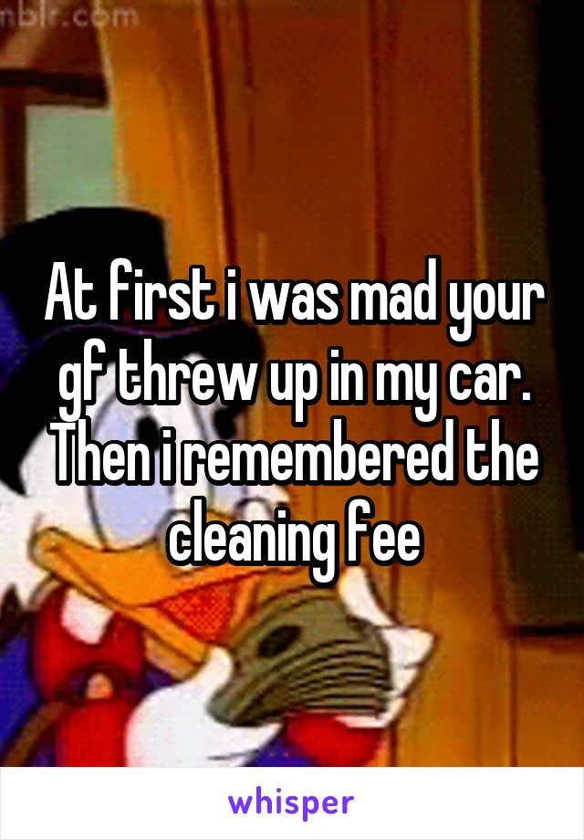 At first i was mad your gf threw up in my car. Then i remembered the cleaning fee
