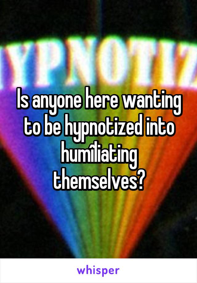 Is anyone here wanting to be hypnotized into humîliating themselves?