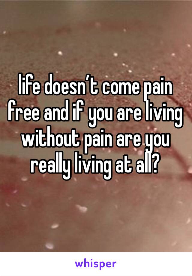 life doesn’t come pain free and if you are living without pain are you really living at all? 