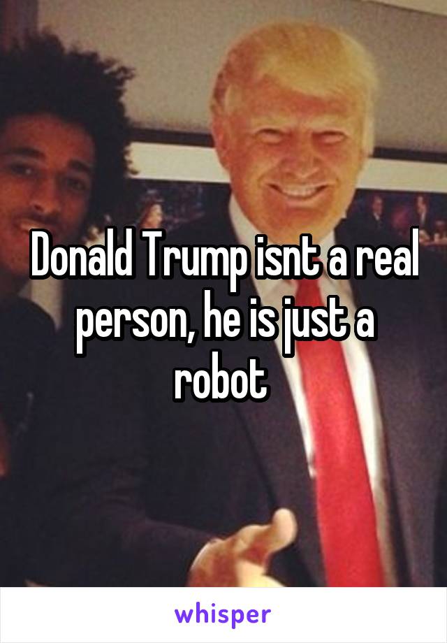 Donald Trump isnt a real person, he is just a robot 