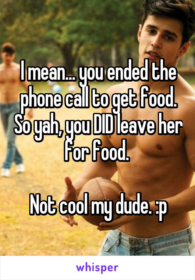 I mean... you ended the phone call to get food. So yah, you DID leave her for food. 

Not cool my dude. :p