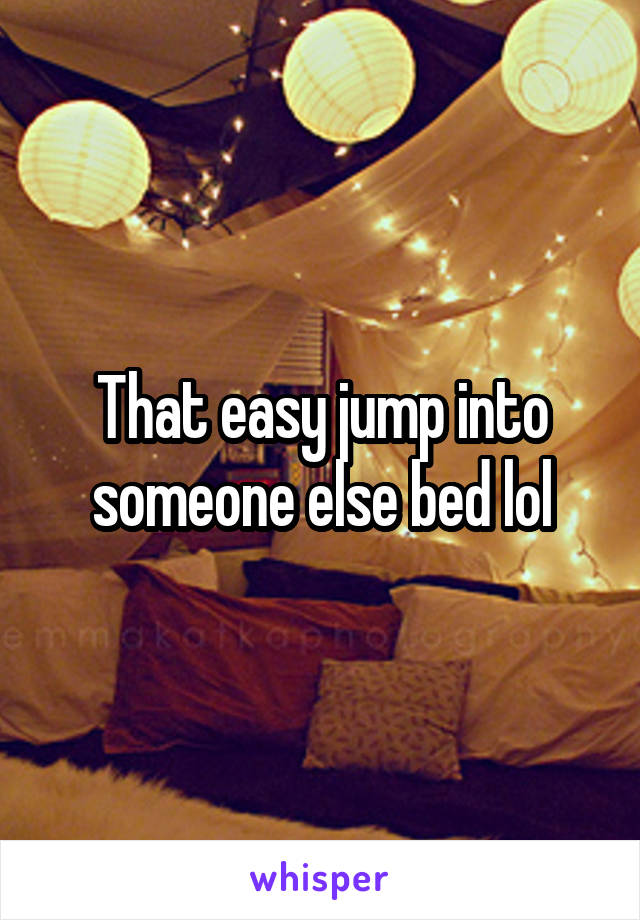 That easy jump into someone else bed lol