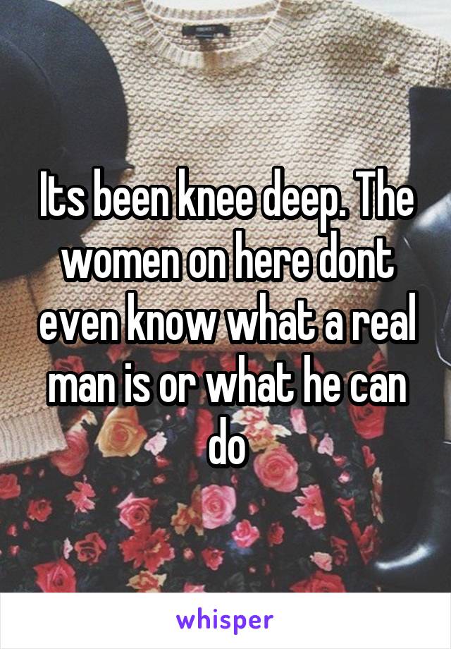 Its been knee deep. The women on here dont even know what a real man is or what he can do