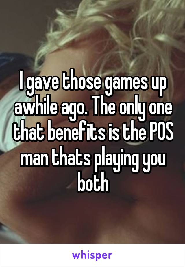 I gave those games up awhile ago. The only one that benefits is the POS man thats playing you both