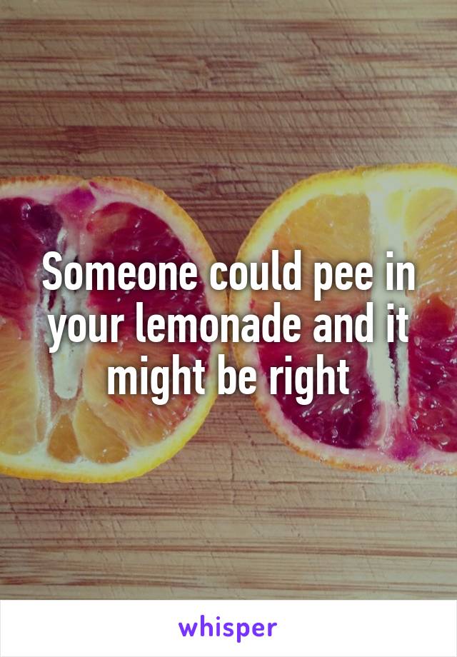 Someone could pee in your lemonade and it might be right