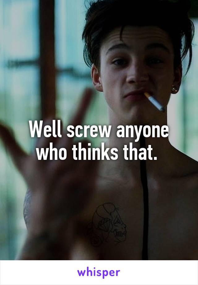 Well screw anyone who thinks that. 
