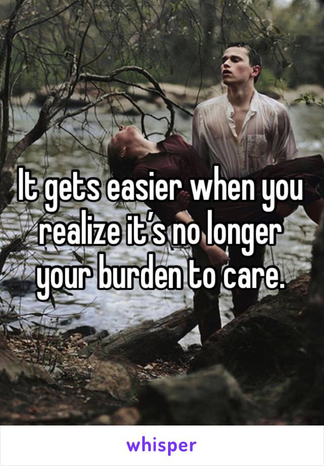 It gets easier when you realize it’s no longer your burden to care.  