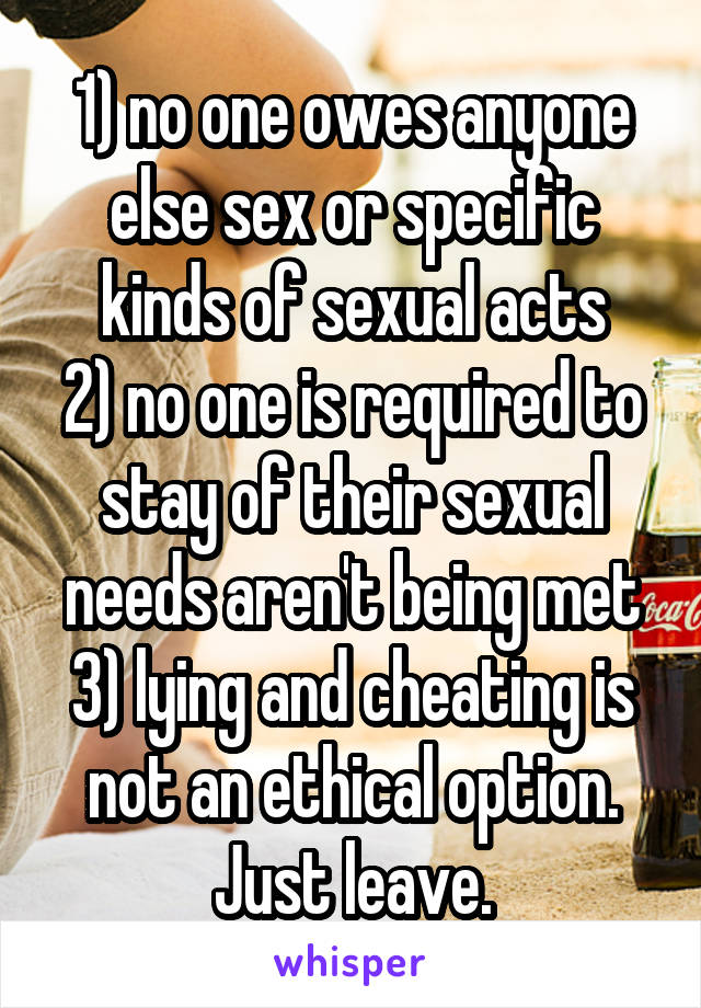 1) no one owes anyone else sex or specific kinds of sexual acts
2) no one is required to stay of their sexual needs aren't being met
3) lying and cheating is not an ethical option. Just leave.