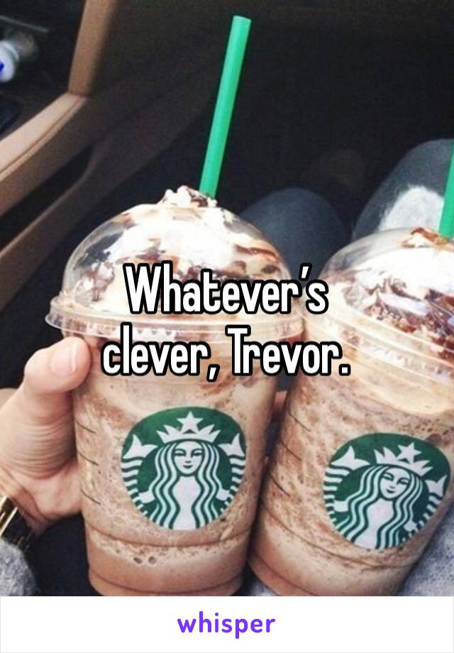 Whatever’s clever, Trevor.
