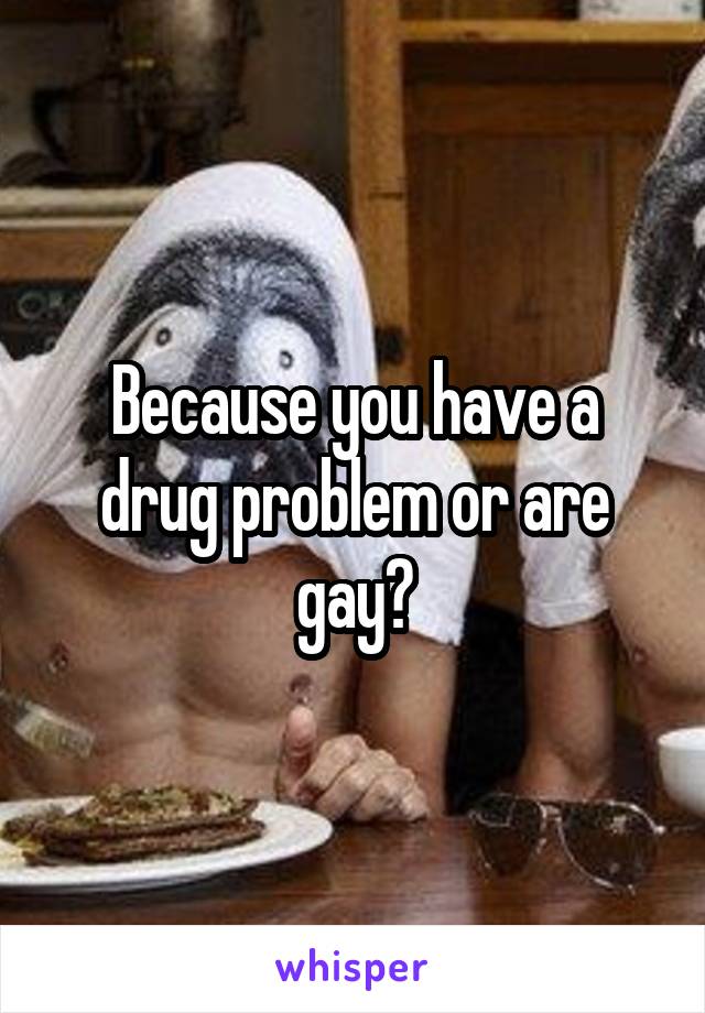 Because you have a drug problem or are gay?