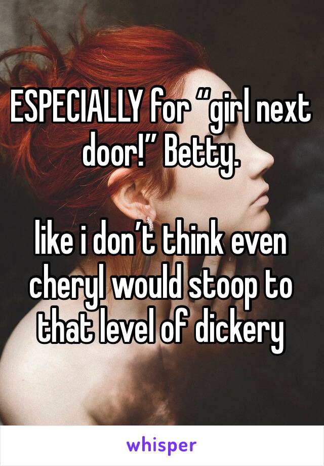 ESPECIALLY for “girl next door!” Betty. 

like i don’t think even cheryl would stoop to that level of dickery 