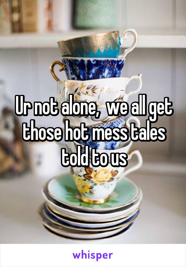 Ur not alone,  we all get those hot mess tales told to us