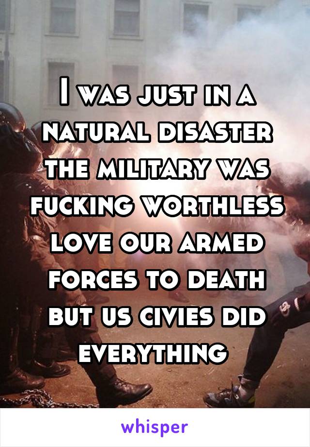 I was just in a natural disaster the military was fucking worthless love our armed forces to death but us civies did everything 