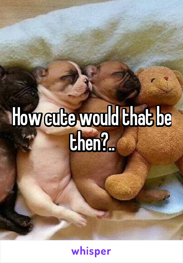 How cute would that be then?..