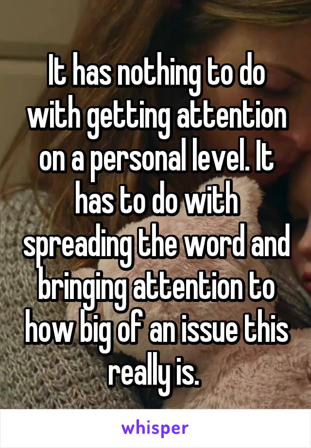 It has nothing to do with getting attention on a personal level. It has to do with spreading the word and bringing attention to how big of an issue this really is. 