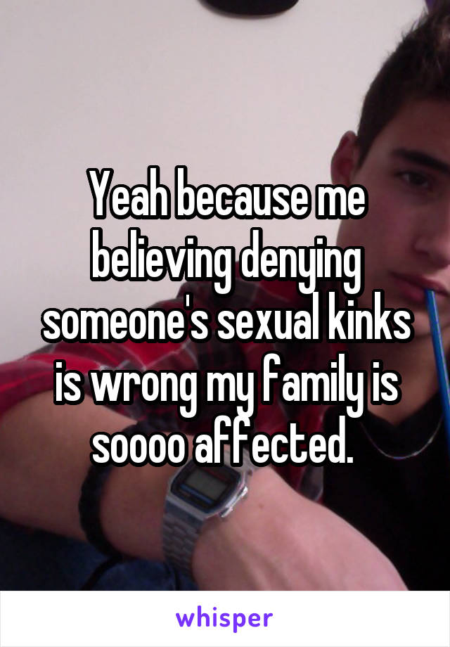 Yeah because me believing denying someone's sexual kinks is wrong my family is soooo affected. 