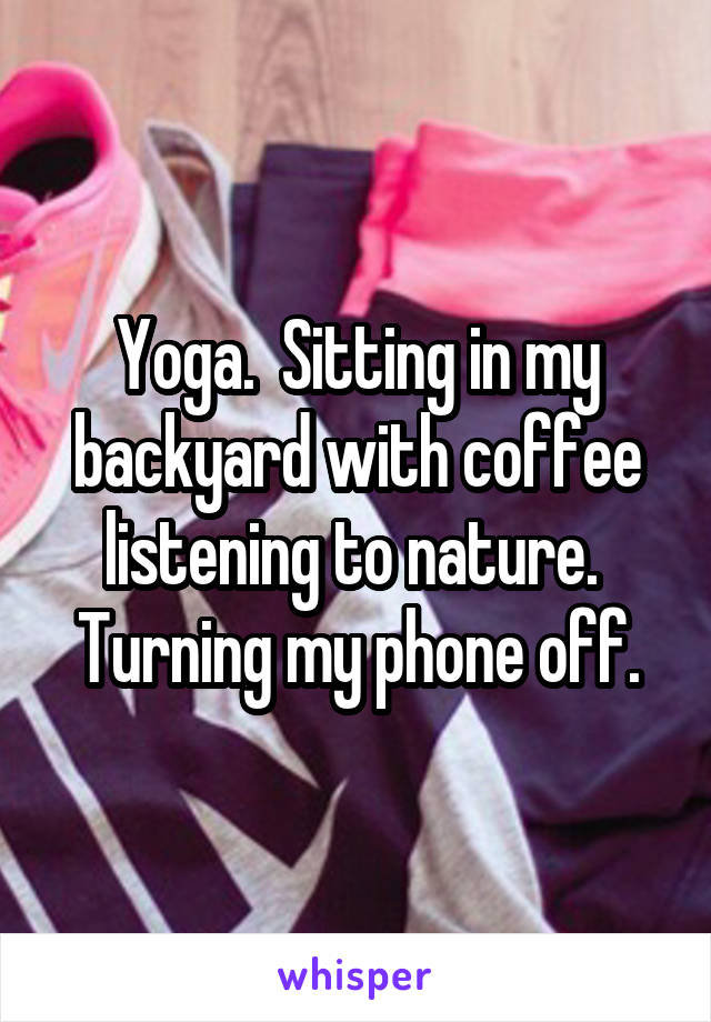 Yoga.  Sitting in my backyard with coffee listening to nature.  Turning my phone off.