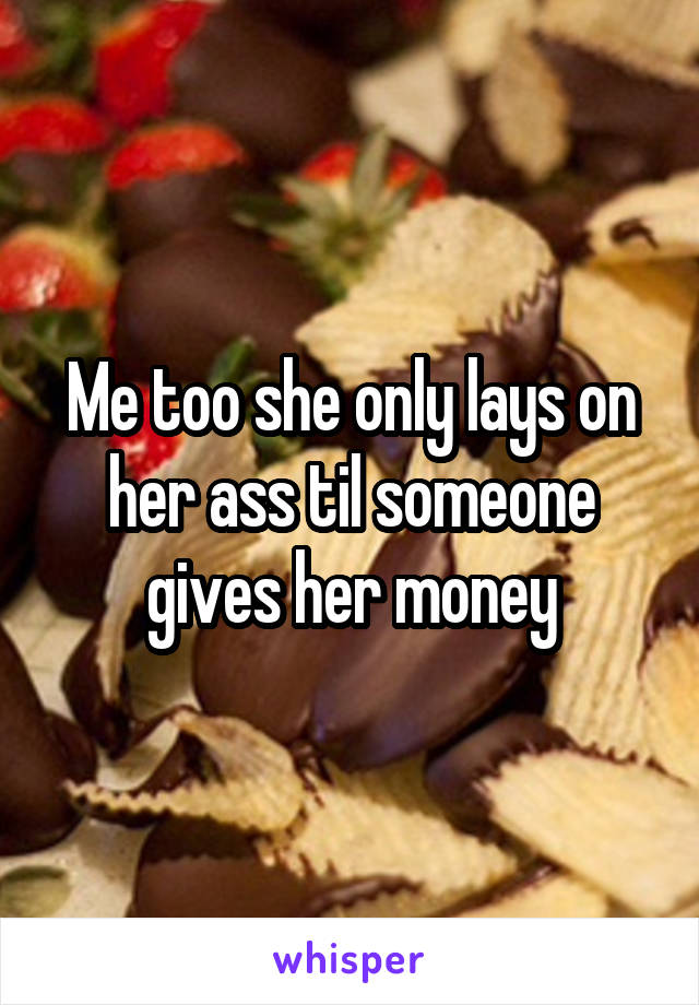 Me too she only lays on her ass til someone gives her money