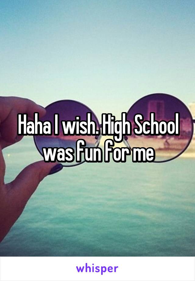 Haha I wish. High School was fun for me