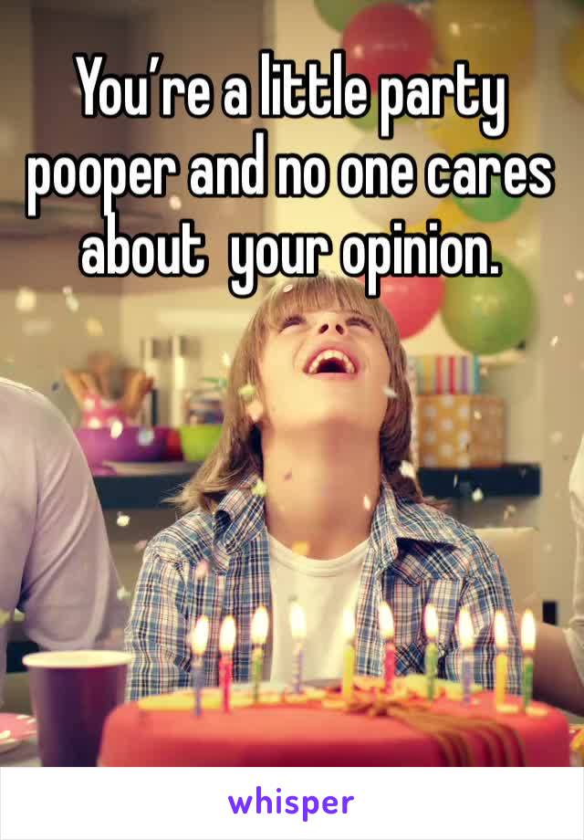 You’re a little party pooper and no one cares about  your opinion. 