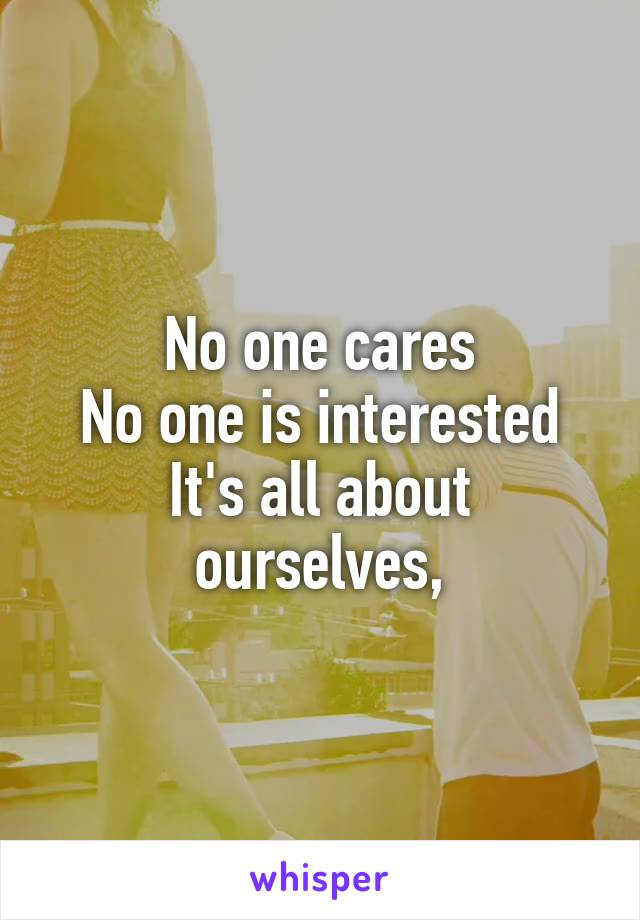 No one cares
No one is interested
It's all about ourselves,