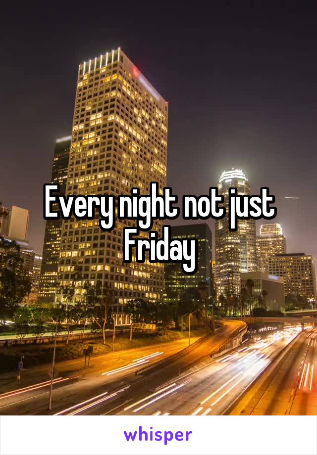 Every night not just Friday