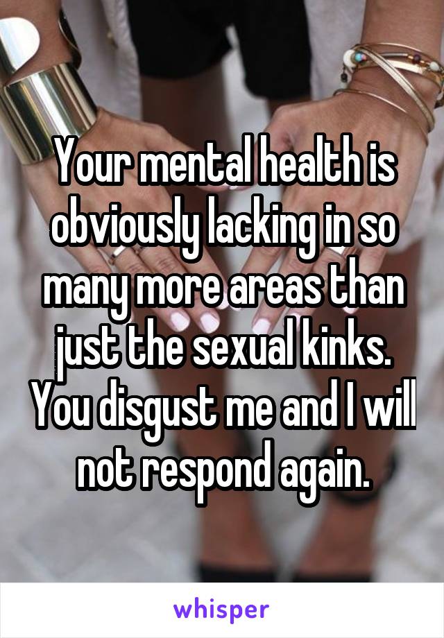 Your mental health is obviously lacking in so many more areas than just the sexual kinks. You disgust me and I will not respond again.