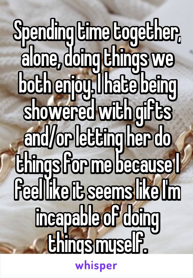 Spending time together, alone, doing things we both enjoy. I hate being showered with gifts and/or letting her do things for me because I feel like it seems like I'm incapable of doing things myself.