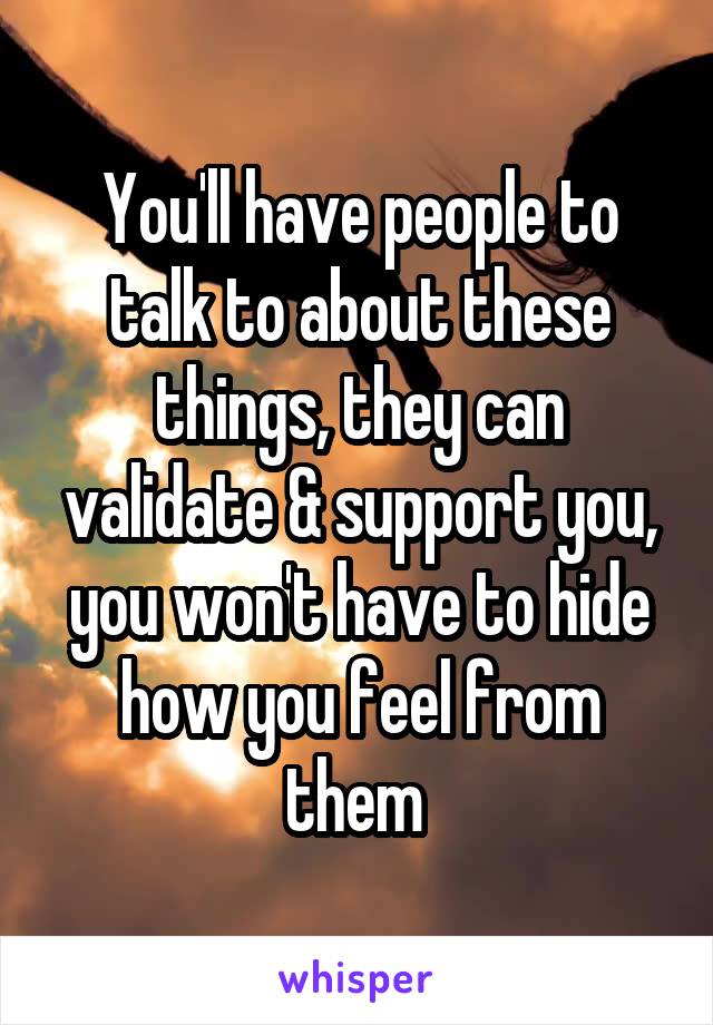 You'll have people to talk to about these things, they can validate & support you, you won't have to hide how you feel from them 