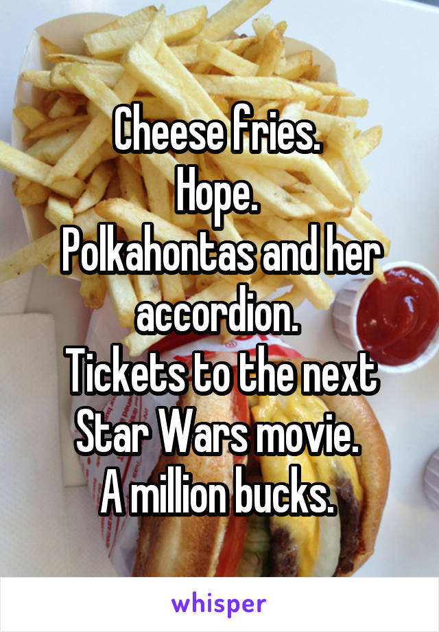 Cheese fries. 
Hope. 
Polkahontas and her accordion. 
Tickets to the next Star Wars movie. 
A million bucks. 
