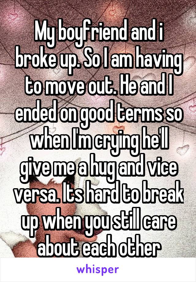 My boyfriend and i broke up. So I am having to move out. He and I ended on good terms so when I'm crying he'll give me a hug and vice versa. Its hard to break up when you still care about each other