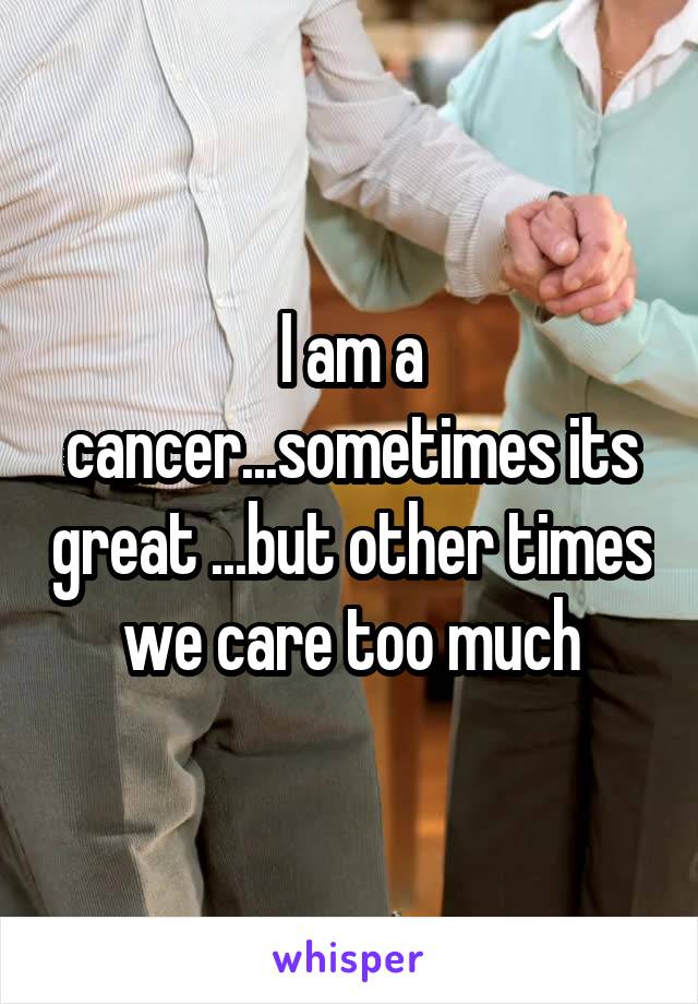 I am a cancer...sometimes its great ...but other times we care too much