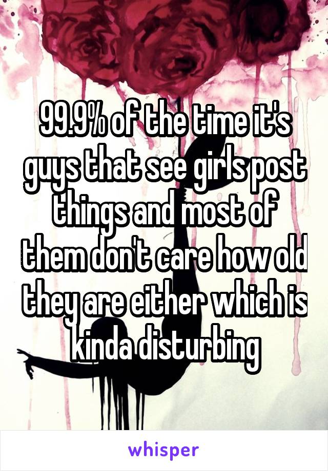 99.9% of the time it's guys that see girls post things and most of them don't care how old they are either which is kinda disturbing