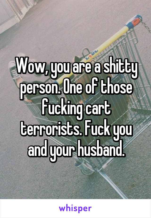 Wow, you are a shitty person. One of those fucking cart terrorists. Fuck you and your husband.