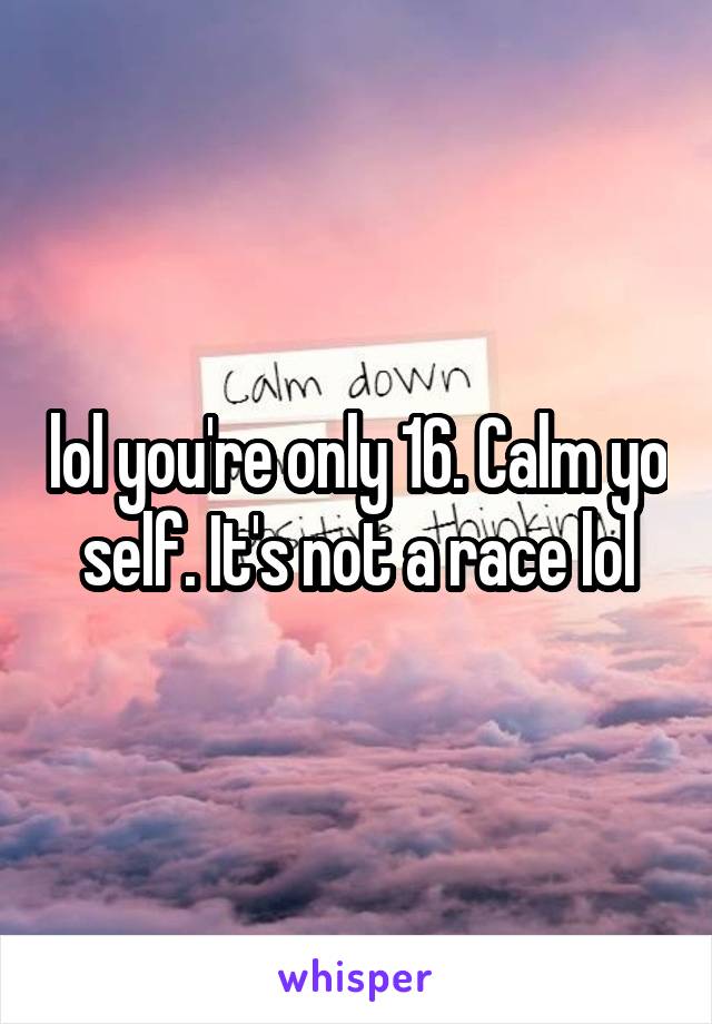 lol you're only 16. Calm yo self. It's not a race lol