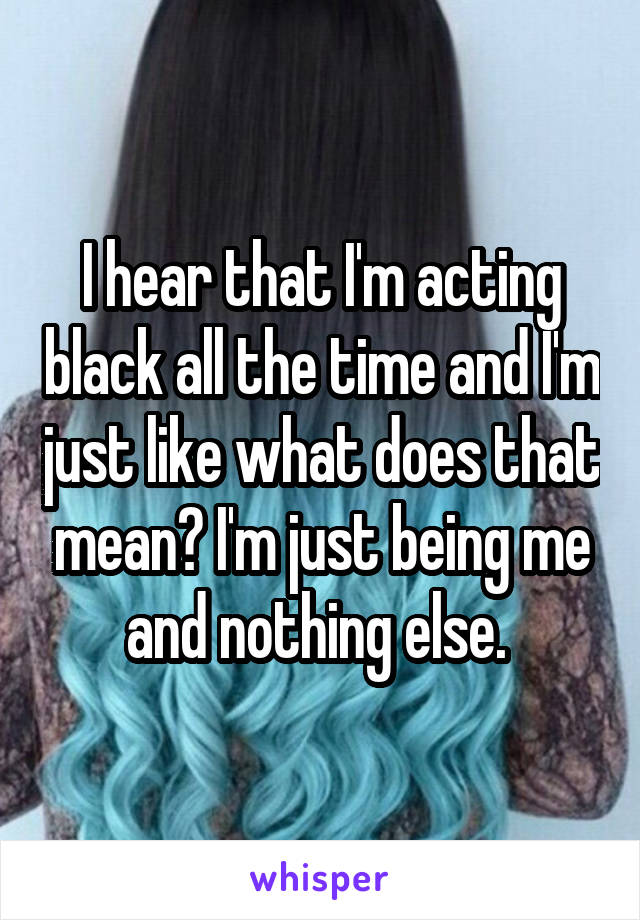 I hear that I'm acting black all the time and I'm just like what does that mean? I'm just being me and nothing else. 