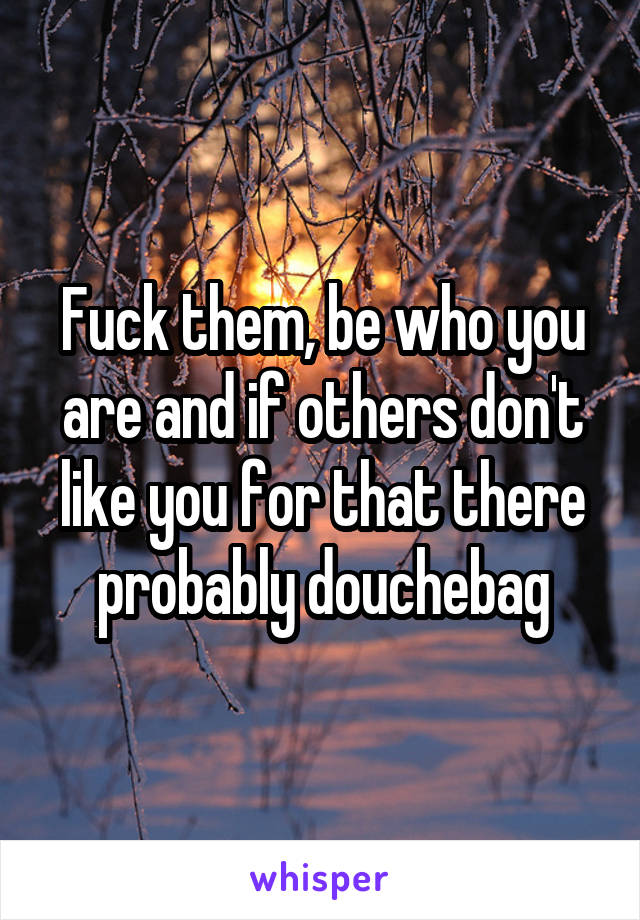 Fuck them, be who you are and if others don't like you for that there probably douchebag