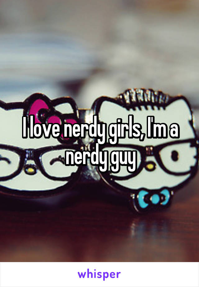I love nerdy girls, I'm a nerdy guy